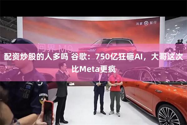 配资炒股的人多吗 谷歌：750亿狂砸AI，大哥这次比Meta更疯
