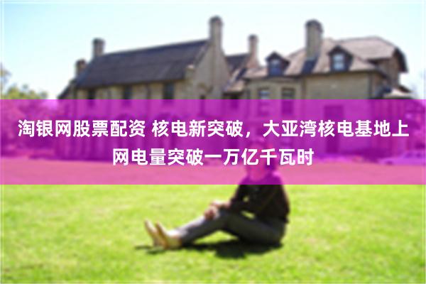 淘银网股票配资 核电新突破，大亚湾核电基地上网电量突破一万亿千瓦时