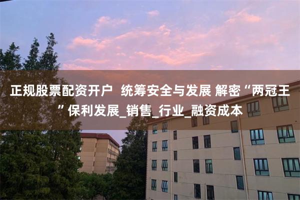 正规股票配资开户  统筹安全与发展 解密“两冠王”保利发展_销售_行业_融资成本