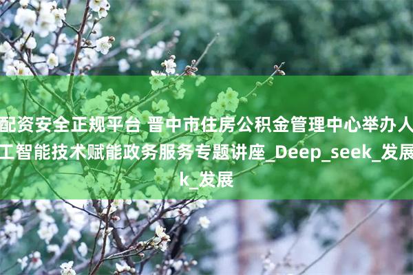 配资安全正规平台 晋中市住房公积金管理中心举办人工智能技术赋能政务服务专题讲座_Deep_seek_发展