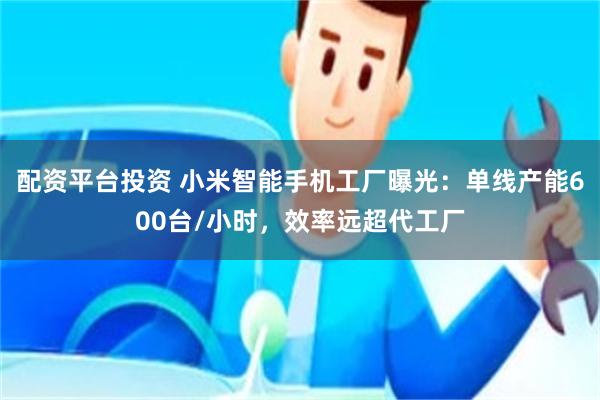 配资平台投资 小米智能手机工厂曝光：单线产能600台/小时，效率远超代工厂
