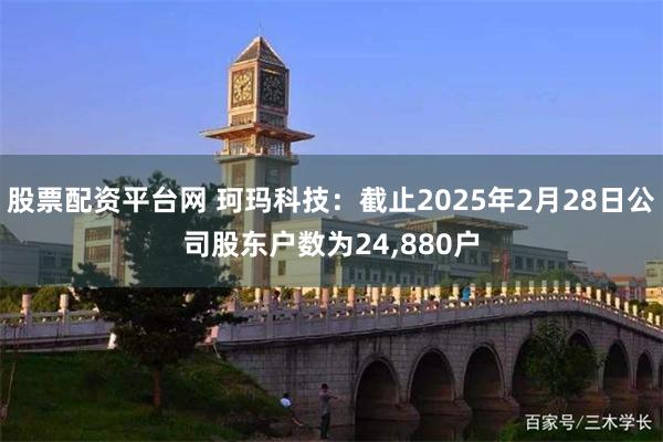 股票配资平台网 珂玛科技：截止2025年2月28日公司股东户数为24,880户