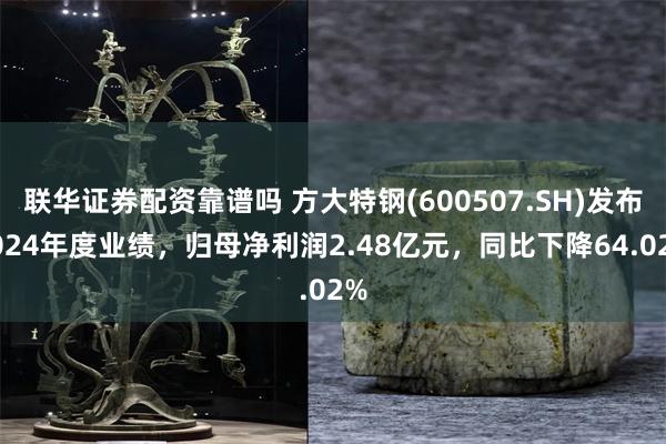 联华证券配资靠谱吗 方大特钢(600507.SH)发布2024年度业绩，归母净利润2.48亿元，同比下降64.02%