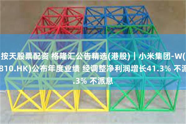 按天股票配资 格隆汇公告精选(港股)︱小米集团-W(01810.HK)公布年度业绩 经调整净利润增长41.3% 不派息