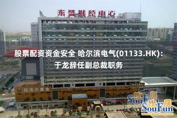 股票配资资金安全 哈尔滨电气(01133.HK)：于龙辞任副总裁职务