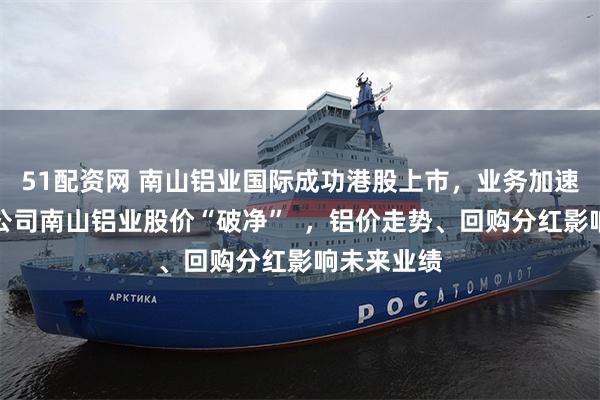 51配资网 南山铝业国际成功港股上市，业务加速出海，母公司南山铝业股价“破净”  ，铝价走势、回购分红影响未来业绩
