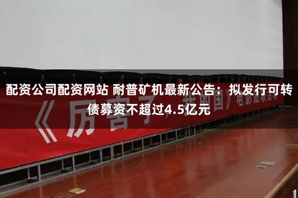 配资公司配资网站 耐普矿机最新公告：拟发行可转债募资不超过4.5亿元