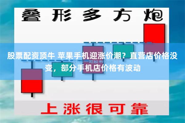 股票配资顶牛 苹果手机迎涨价潮？直营店价格没变，部分手机店价格有波动