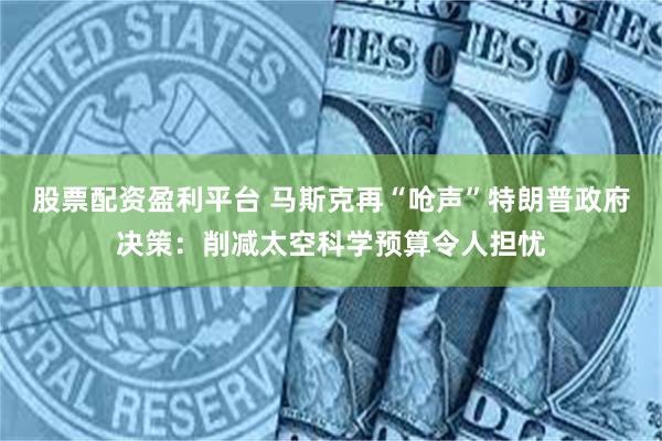 股票配资盈利平台 马斯克再“呛声”特朗普政府决策：削减太空科学预算令人担忧