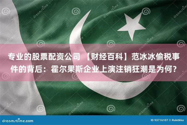 专业的股票配资公司 【财经百科】范冰冰偷税事件的背后：霍尔果斯企业上演注销狂潮是为何？