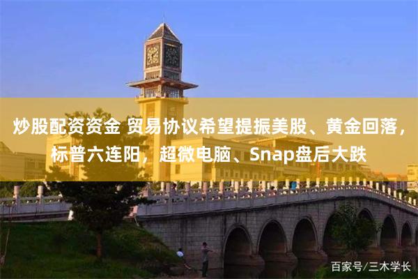 炒股配资资金 贸易协议希望提振美股、黄金回落，标普六连阳，超微电脑、Snap盘后大跌