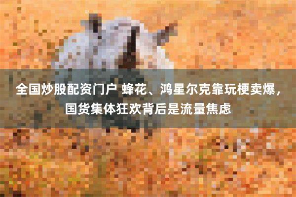 全国炒股配资门户 蜂花、鸿星尔克靠玩梗卖爆，国货集体狂欢背后是流量焦虑