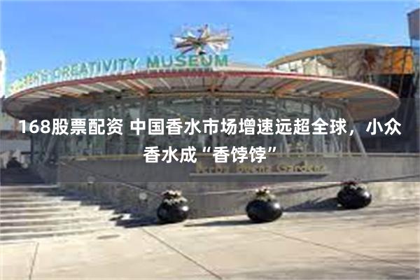 168股票配资 中国香水市场增速远超全球，小众香水成“香饽饽”