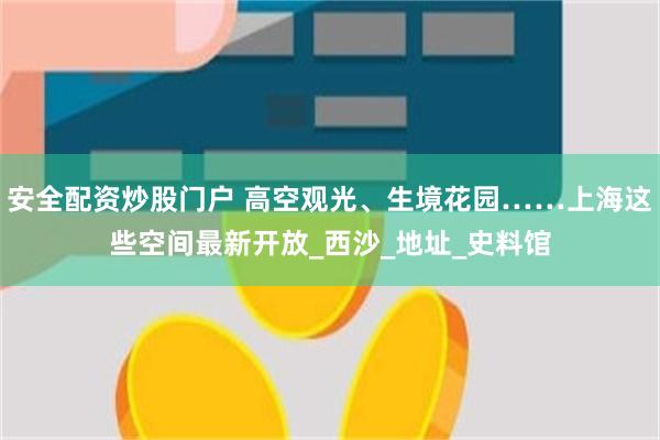 安全配资炒股门户 高空观光、生境花园……上海这些空间最新开放_西沙_地址_史料馆