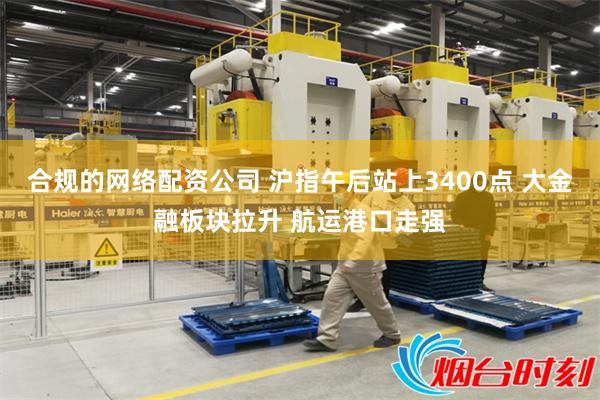 合规的网络配资公司 沪指午后站上3400点 大金融板块拉升 航运港口走强