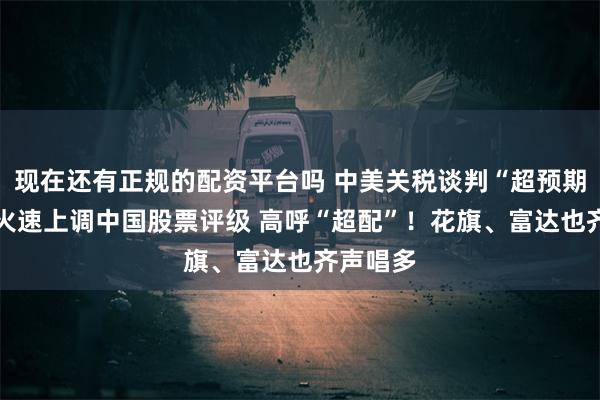 现在还有正规的配资平台吗 中美关税谈判“超预期” 野村火速上调中国股票评级 高呼“超配”！花旗、富达也齐声唱多