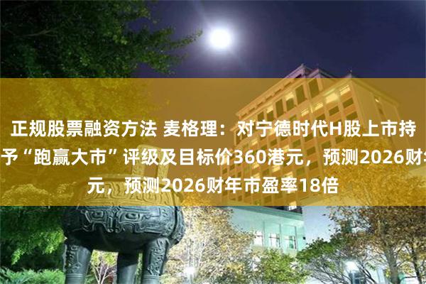 正规股票融资方法 麦格理：对宁德时代H股上市持正面看法，首予“跑赢大市”评级及目标价360港元，预测2026财年市盈率18倍