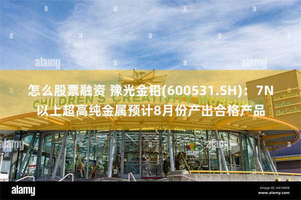 怎么股票融资 豫光金铅(600531.SH)：7N以上超高纯金属预计8月份产出合格产品