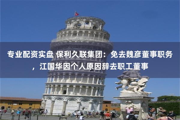 专业配资实盘 保利久联集团：免去魏彦董事职务，江国华因个人原因辞去职工董事