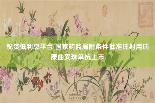 配资低利息平台 国家药监局附条件批准注射用瑞康曲妥珠单抗上市