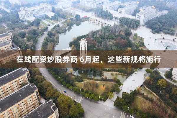在线配资炒股券商 6月起，这些新规将施行