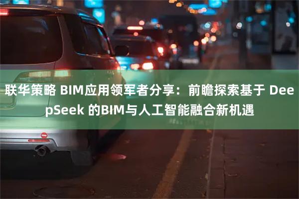 联华策略 BIM应用领军者分享：前瞻探索基于 DeepSeek 的BIM与人工智能融合新机遇
