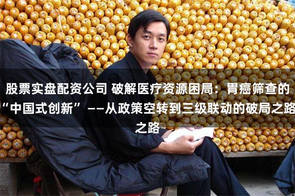 股票实盘配资公司 破解医疗资源困局：胃癌筛查的“中国式创新” ——从政策空转到三级联动的破局之路