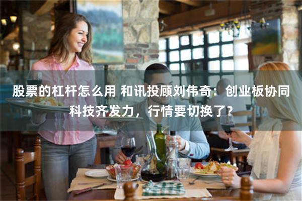 股票的杠杆怎么用 和讯投顾刘伟奇：创业板协同科技齐发力，行情要切换了？