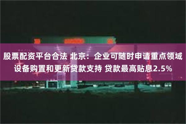 股票配资平台合法 北京：企业可随时申请重点领域设备购置和更新贷款支持 贷款最高贴息2.5%