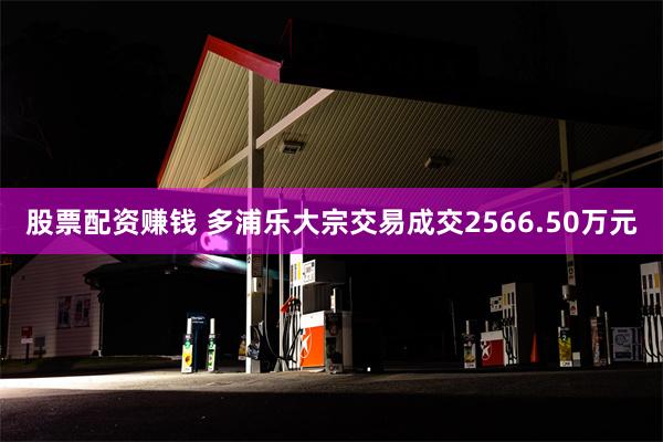 股票配资赚钱 多浦乐大宗交易成交2566.50万元