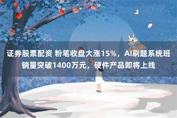 证券股票配资 粉笔收盘大涨15%，AI刷题系统班销量突破1400万元，硬件产品即将上线