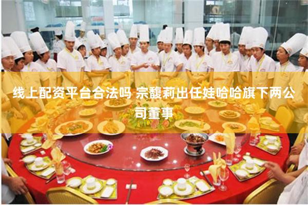 线上配资平台合法吗 宗馥莉出任娃哈哈旗下两公司董事