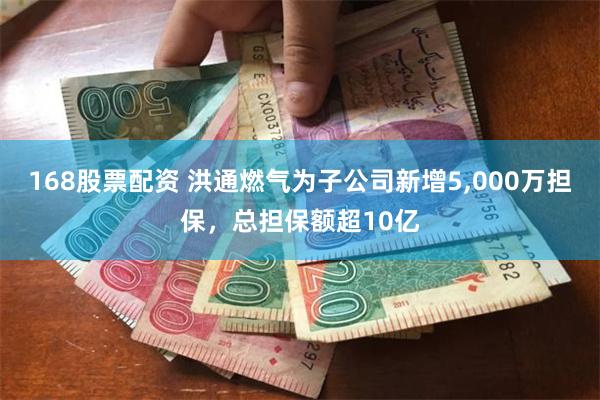 168股票配资 洪通燃气为子公司新增5,000万担保，总担保额超10亿