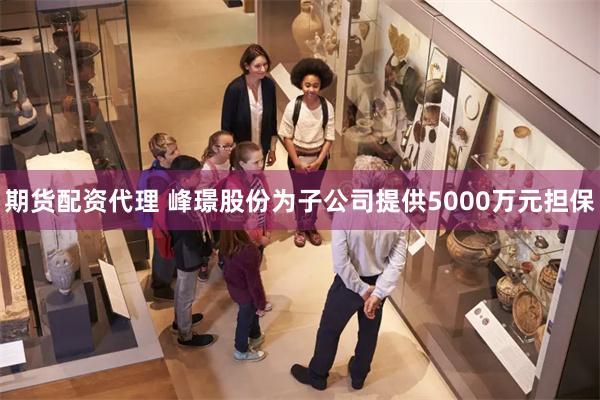 期货配资代理 峰璟股份为子公司提供5000万元担保