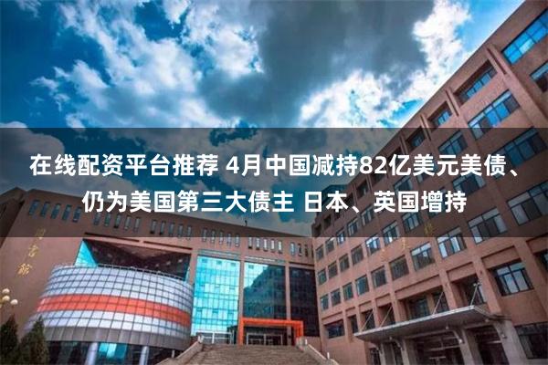在线配资平台推荐 4月中国减持82亿美元美债、仍为美国第三大债主 日本、英国增持