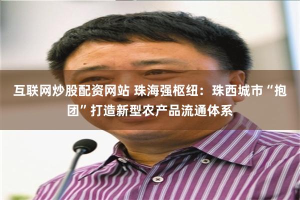 互联网炒股配资网站 珠海强枢纽：珠西城市“抱团”打造新型农产品流通体系