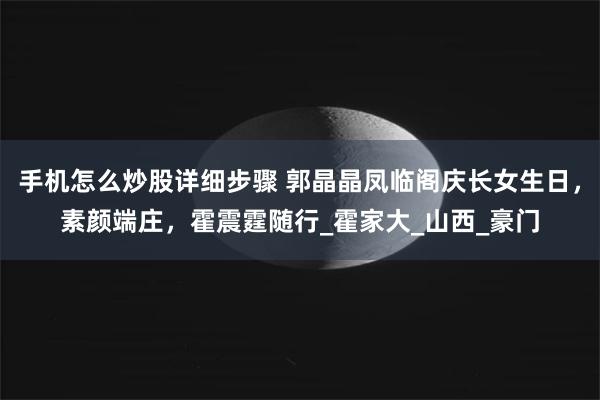 手机怎么炒股详细步骤 郭晶晶凤临阁庆长女生日，素颜端庄，霍震霆随行_霍家大_山西_豪门