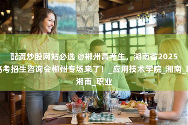 配资炒股网站必选 @郴州高考生，湖南省2025年高考招生咨询会郴州专场来了！_应用技术学院_湘南_职业