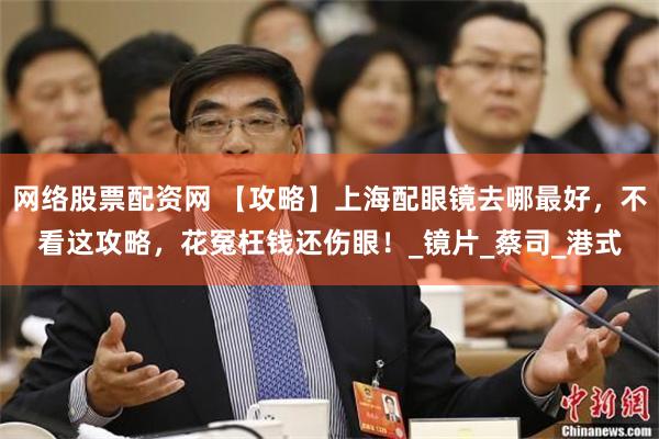 网络股票配资网 【攻略】上海配眼镜去哪最好，不看这攻略，花冤枉钱还伤眼！_镜片_蔡司_港式