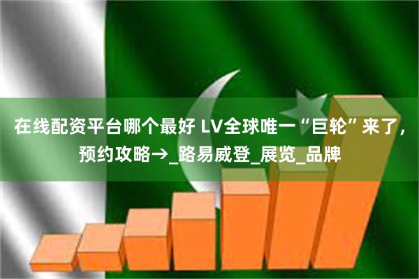 在线配资平台哪个最好 LV全球唯一“巨轮”来了，预约攻略→_路易威登_展览_品牌