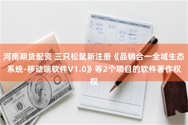河南期货配资 三只松鼠新注册《品销合一全域生态系统-移动端软件V1.0》等2个项目的软件著作权