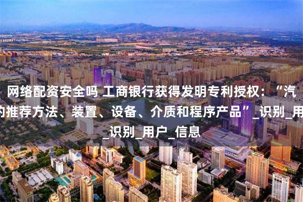 网络配资安全吗 工商银行获得发明专利授权：“汽车产品的推荐方法、装置、设备、介质和程序产品”_识别_用户_信息