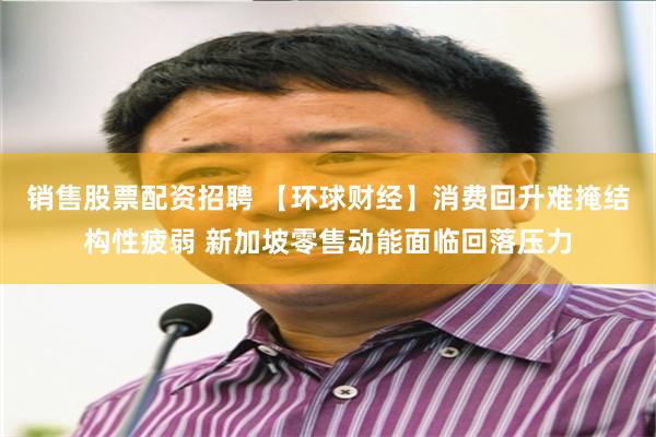销售股票配资招聘 【环球财经】消费回升难掩结构性疲弱 新加坡零售动能面临回落压力