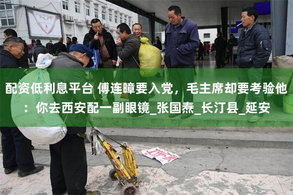 配资低利息平台 傅连暲要入党，毛主席却要考验他：你去西安配一副眼镜_张国焘_长汀县_延安