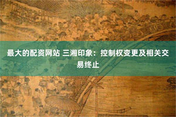 最大的配资网站 三湘印象：控制权变更及相关交易终止